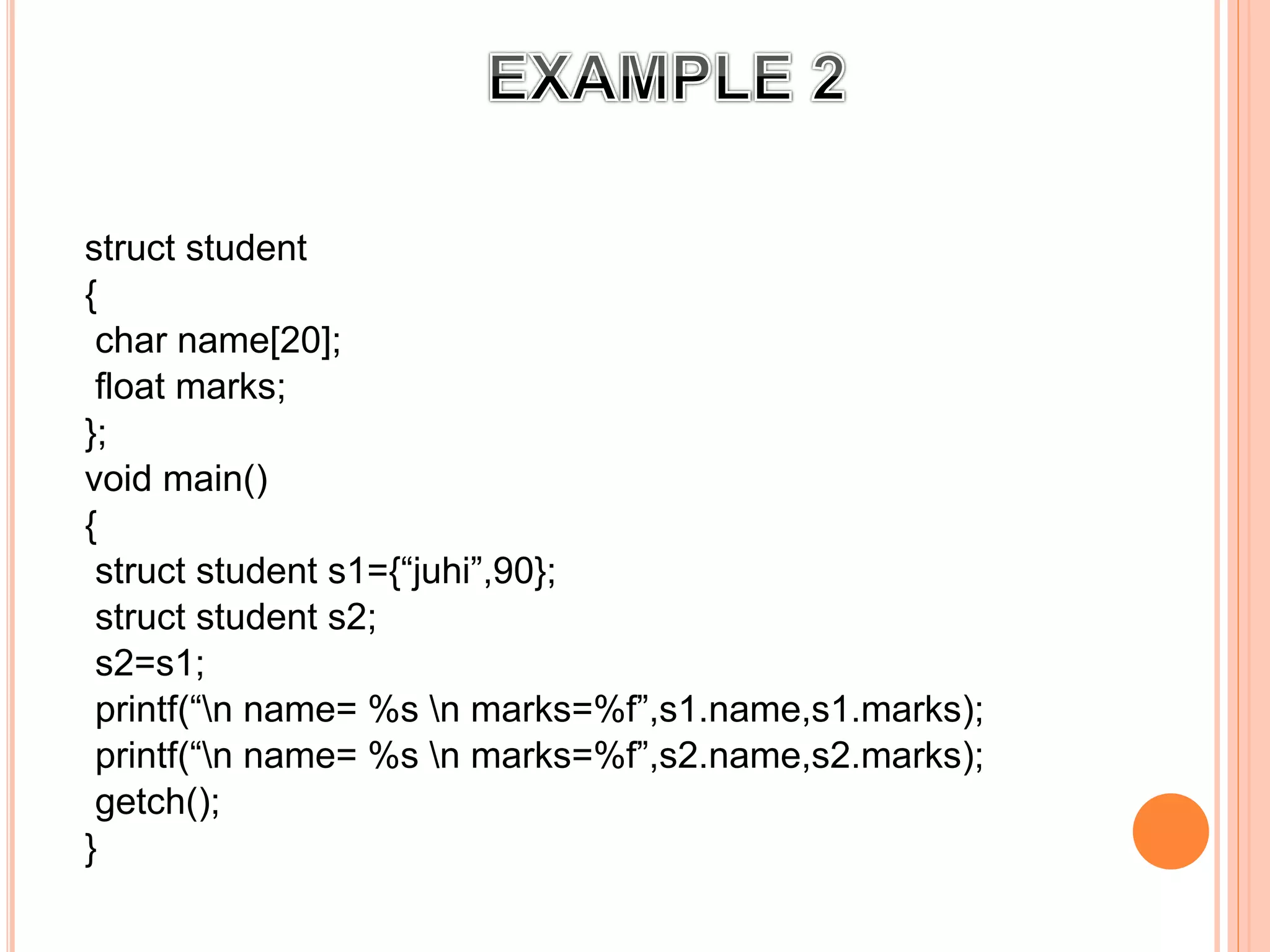 struct student
{
char name[20];
float marks;
};
void main()
{
struct student s1={“juhi”,90};
struct student s2;
s2=s1;
printf(“n name= %s n marks=%f”,s1.name,s1.marks);
printf(“n name= %s n marks=%f”,s2.name,s2.marks);
getch();
}
 