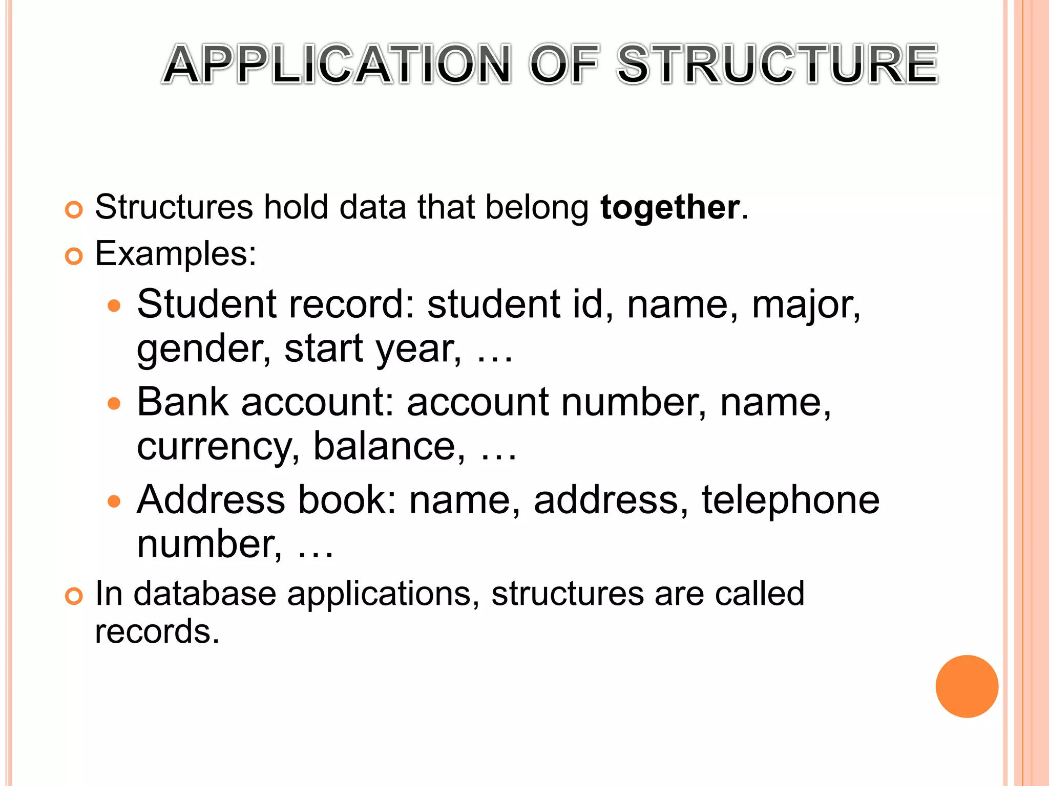  Structures hold data that belong together.
 Examples:
 Student record: student id, name, major,
gender, start year, …
 Bank account: account number, name,
currency, balance, …
 Address book: name, address, telephone
number, …
 In database applications, structures are called
records.
 