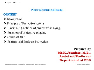 PROTECTION SCHEMES
CONTENT
 Introduction
 Principle of Protective system
 Essential Quantities of protective relaying
 Function of protective relaying
 Causes of fault
 Primary and Back-up Protection
Prepared By
Mr.K.Jawahar, M.E.,
Assistant Professor
Department of EEE
Kongunadunadu College of Engineering and Technology Depar tment of EEE
Protection Schemes
 
