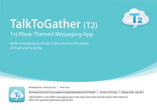 TalkToGather (T2)
1st Place-Themed Messaging App
while messaging on the go, share your favorite places
and get a party going




            Developed by: Smart2on Ltd / Price: Free

            Download Link: http://itunes.apple.com/app/talktogather/id410796483 /   Version: 0.9.9 beta / Release Date: July 2011

            TalkToGather is the ONLY messaging app in the App Store that includes place information &
            o ers the quickest gathering experience!
 