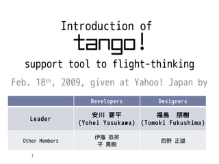 Introduction of


  support tool to flight-thinking
Feb. 18th, 2009, given at Yahoo! Japan by
                       Developers         Designers

                        安川 要平            福島　朋樹
    Leader
                    (Yohei Yasukawa) (Tomoki Fukushima)

                        伊藤 恭英
  Other Members                           西野 正雄
                         平 勇樹

     1
 