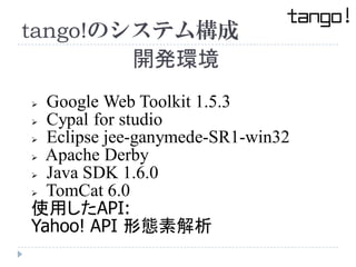 tango!のシステム構成
        開発環境
 Google Web Toolkit 1.5.3
 Cypal for studio

 Eclipse jee-ganymede-SR1-win32

 Apache Derby...