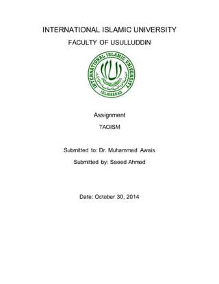 INTERNATIONAL ISLAMIC UNIVERSITY 
FACULTY OF USULLUDDIN 
Assignment 
TAOISM 
Submitted to: Dr. Muhammad Awais 
Submitted by: Saeed Ahmed 
Date: October 30, 2014 
 