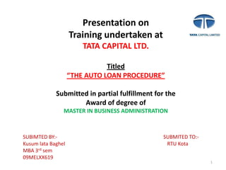 1 Presentation on Training undertaken at TATA CAPITAL LTD. Titled “THE AUTO LOAN PROCEDURE” Submitted in partial fulfillment for the  Award of degree of MASTER IN BUSINESS ADMINISTRATION SUBIMTED BY:-                                                                                  SUBMITED TO:- Kusum lata Baghel                                                                               RTU Kota MBA 3rd sem 09MELXX619 