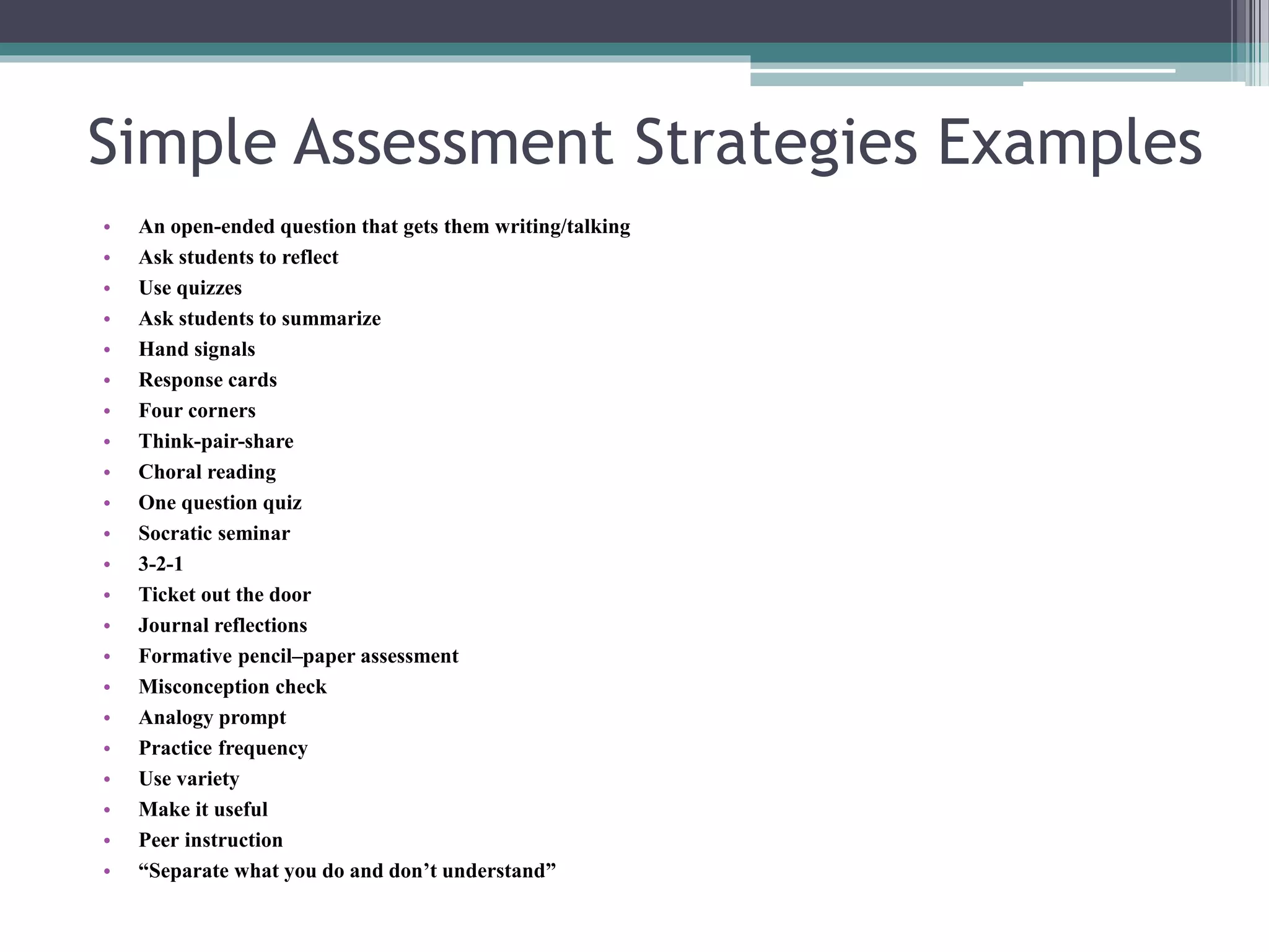 Simple Assessment Strategies Examples 
• An open-ended question that gets them writing/talking 
• Ask students to reflect 
• Use quizzes 
• Ask students to summarize 
• Hand signals 
• Response cards 
• Four corners 
• Think-pair-share 
• Choral reading 
• One question quiz 
• Socratic seminar 
• 3-2-1 
• Ticket out the door 
• Journal reflections 
• Formative pencil–paper assessment 
• Misconception check 
• Analogy prompt 
• Practice frequency 
• Use variety 
• Make it useful 
• Peer instruction 
• “Separate what you do and don’t understand” 
 