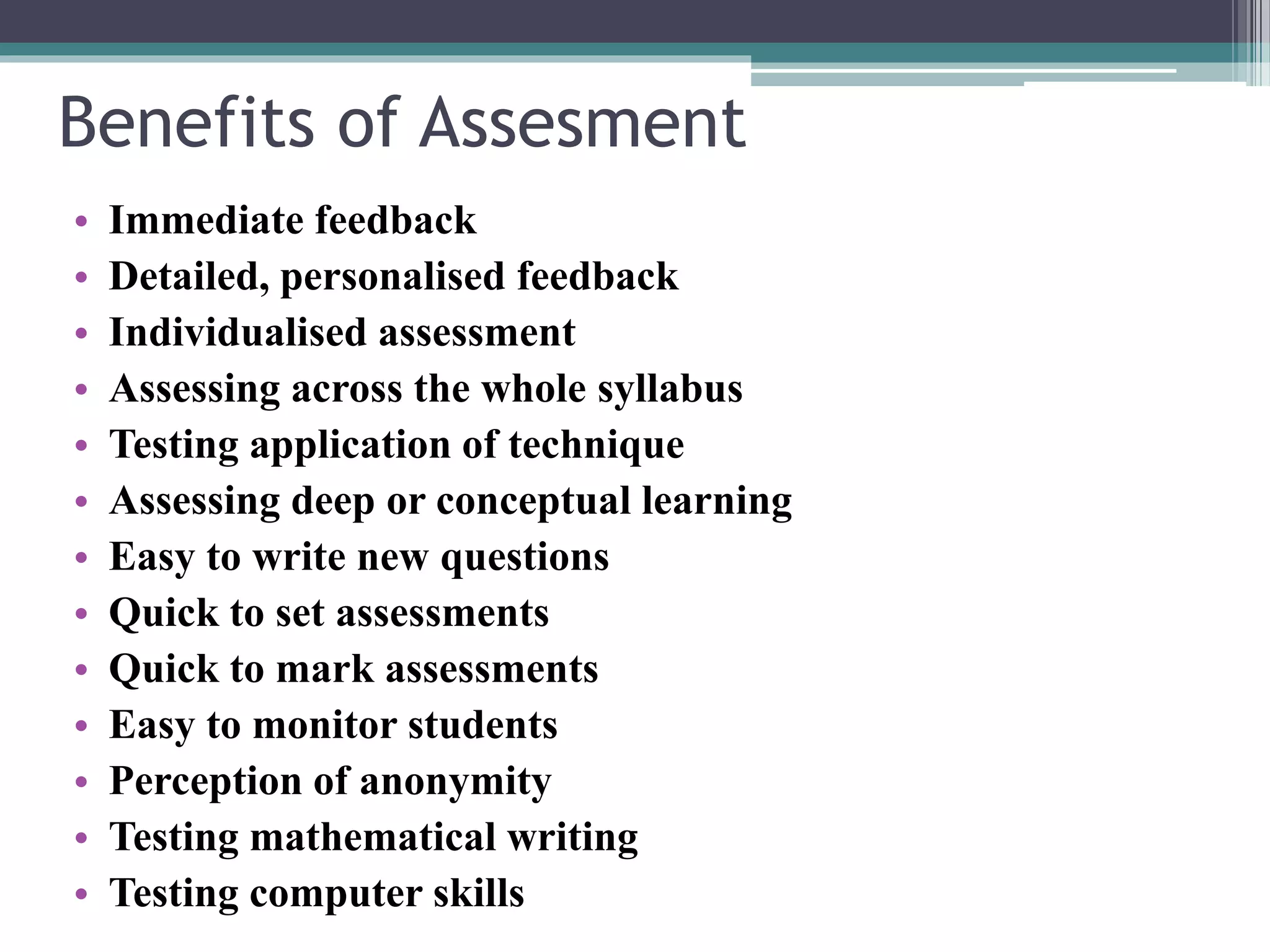 Benefits of Assesment 
• Immediate feedback 
• Detailed, personalised feedback 
• Individualised assessment 
• Assessing across the whole syllabus 
• Testing application of technique 
• Assessing deep or conceptual learning 
• Easy to write new questions 
• Quick to set assessments 
• Quick to mark assessments 
• Easy to monitor students 
• Perception of anonymity 
• Testing mathematical writing 
• Testing computer skills 
 