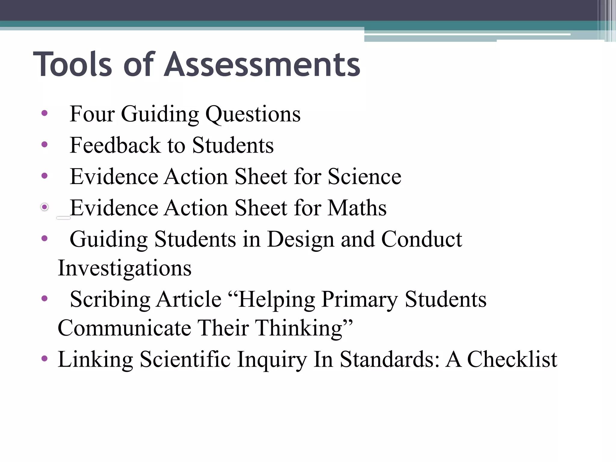 Tools of Assessments 
• Four Guiding Questions 
• Feedback to Students 
• Evidence Action Sheet for Science 
Evidence Action Sheet for Maths 
• Guiding Students in Design and Conduct 
Investigations 
• Scribing Article “Helping Primary Students 
Communicate Their Thinking” 
• Linking Scientific Inquiry In Standards: A Checklist 
 