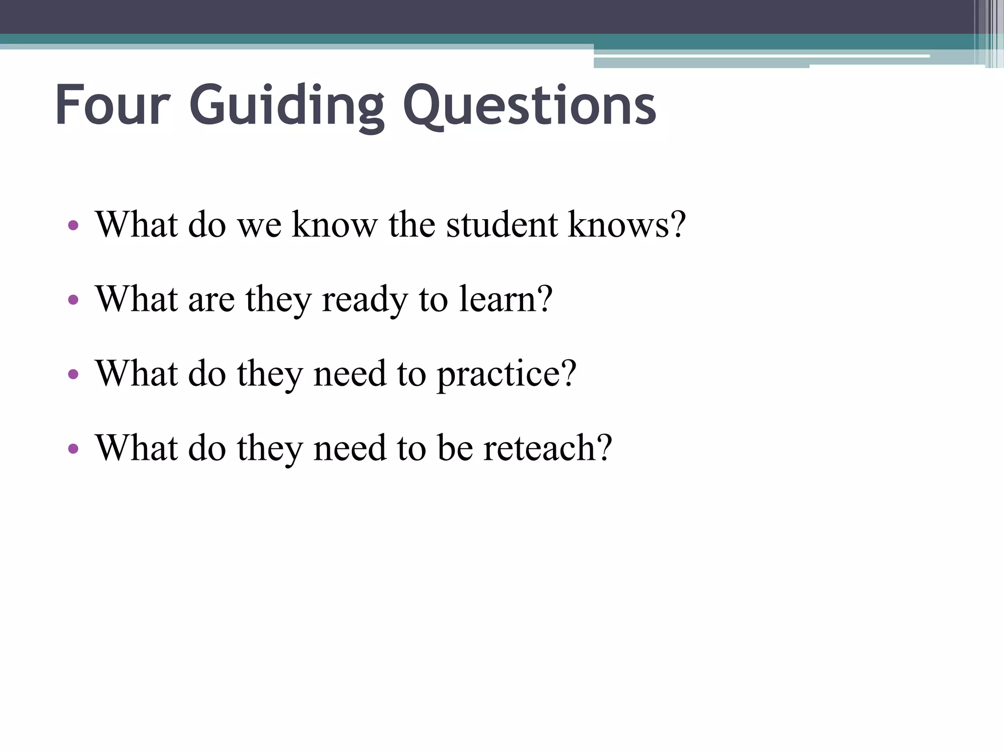 Four Guiding Questions 
• What do we know the student knows? 
• What are they ready to learn? 
• What do they need to practice? 
• What do they need to be reteach? 
 