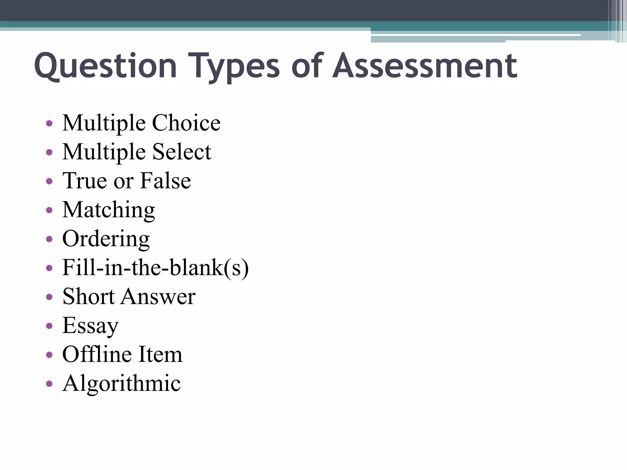 Question Types of Assessment 
• Multiple Choice 
• Multiple Select 
• True or False 
• Matching 
• Ordering 
• Fill-in-the-blank(s) 
• Short Answer 
• Essay 
• Offline Item 
• Algorithmic 
 
