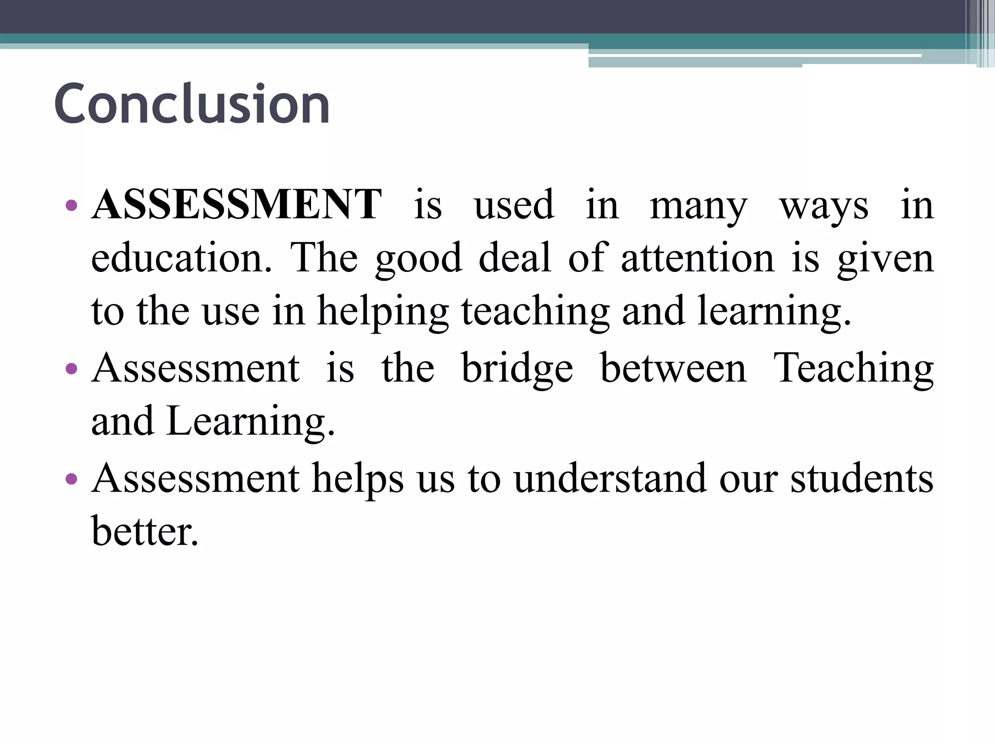 Conclusion 
• ASSESSMENT is used in many ways in 
education. The good deal of attention is given 
to the use in helping teaching and learning. 
• Assessment is the bridge between Teaching 
and Learning. 
• Assessment helps us to understand our students 
better. 
