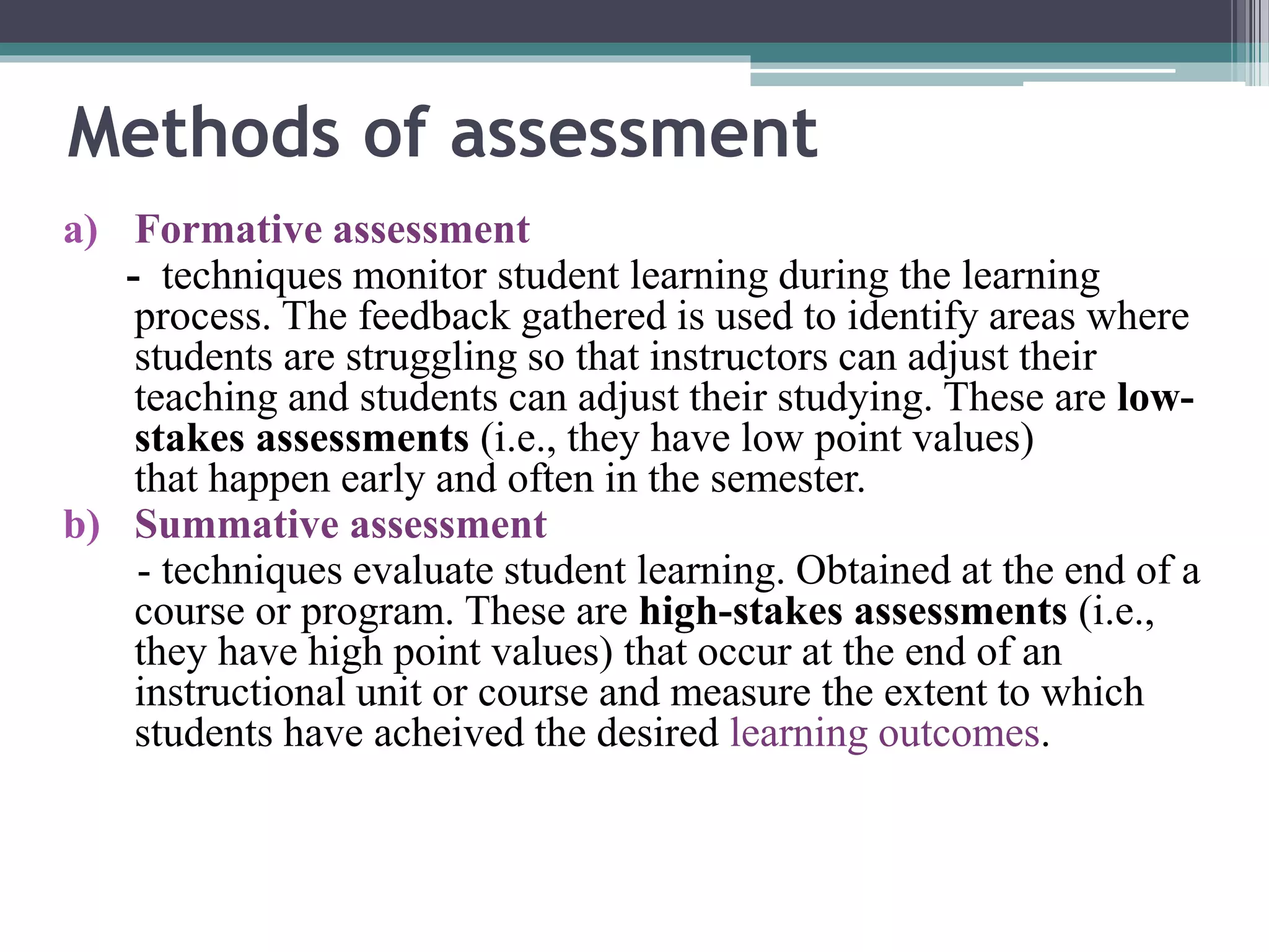 Methods of assessment 
a) Formative assessment 
- techniques monitor student learning during the learning 
process. The feedback gathered is used to identify areas where 
students are struggling so that instructors can adjust their 
teaching and students can adjust their studying. These are low-stakes 
assessments (i.e., they have low point values) 
that happen early and often in the semester. 
b) Summative assessment 
- techniques evaluate student learning. Obtained at the end of a 
course or program. These are high-stakes assessments (i.e., 
they have high point values) that occur at the end of an 
instructional unit or course and measure the extent to which 
students have acheived the desired learning outcomes. 
 