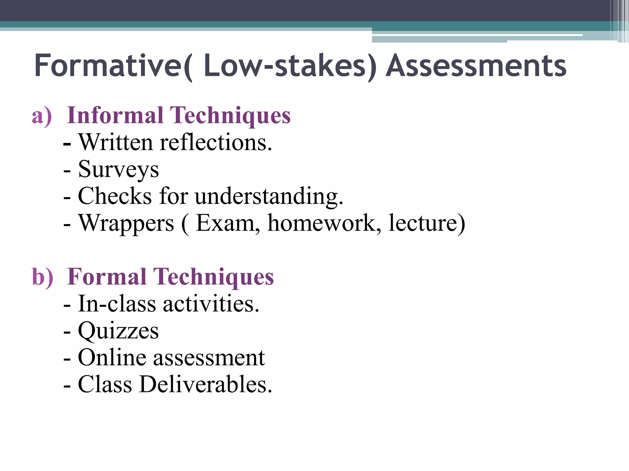 Formative( Low-stakes) Assessments 
a) Informal Techniques 
-Written reflections. 
- Surveys 
- Checks for understanding. 
-Wrappers ( Exam, homework, lecture) 
b) Formal Techniques 
- In-class activities. 
- Quizzes 
- Online assessment 
- Class Deliverables. 
 