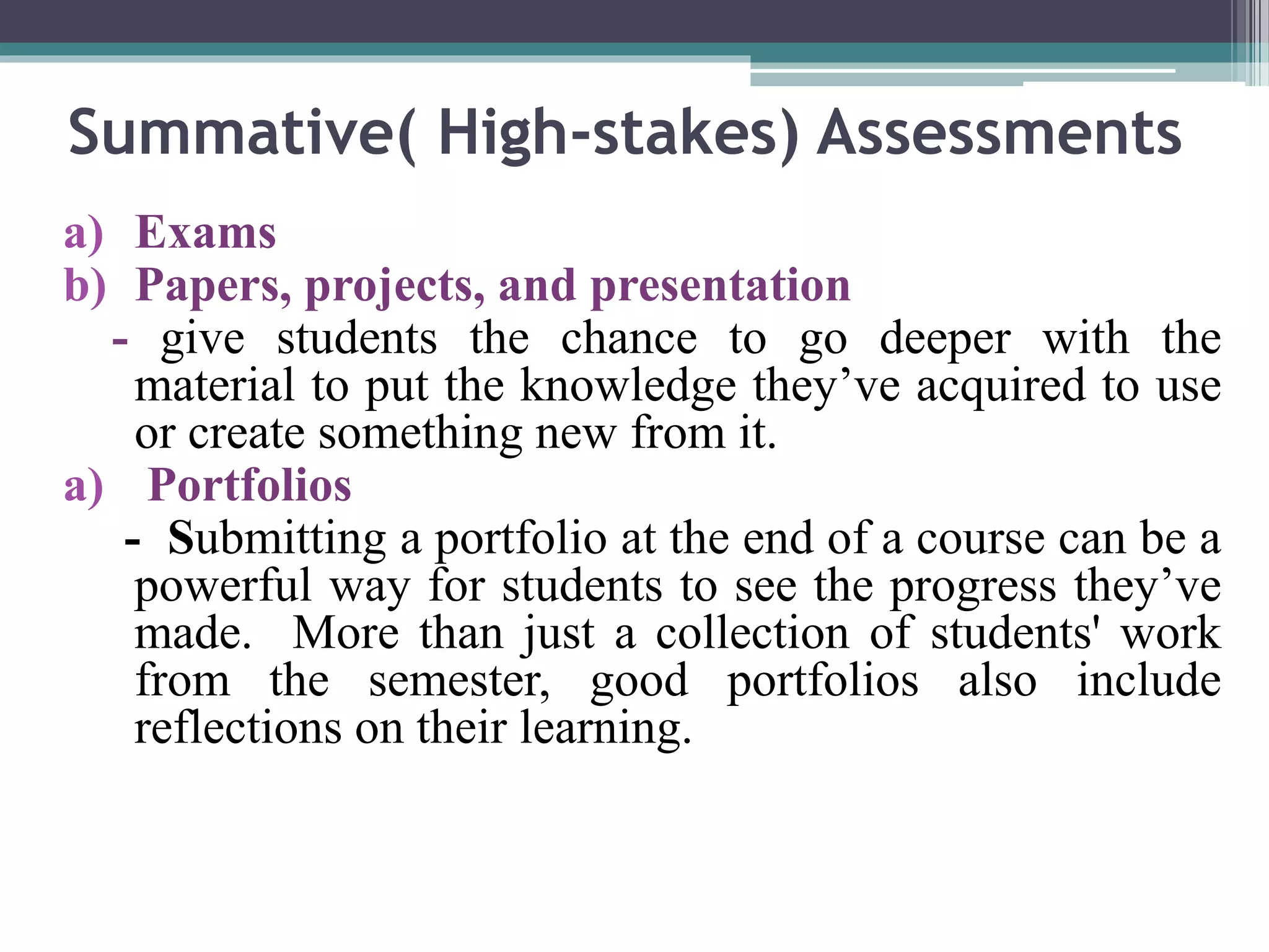 Summative( High-stakes) Assessments 
a) Exams 
b) Papers, projects, and presentation 
- give students the chance to go deeper with the 
material to put the knowledge they’ve acquired to use 
or create something new from it. 
a) Portfolios 
- Submitting a portfolio at the end of a course can be a 
powerful way for students to see the progress they’ve 
made. More than just a collection of students' work 
from the semester, good portfolios also include 
reflections on their learning. 
 