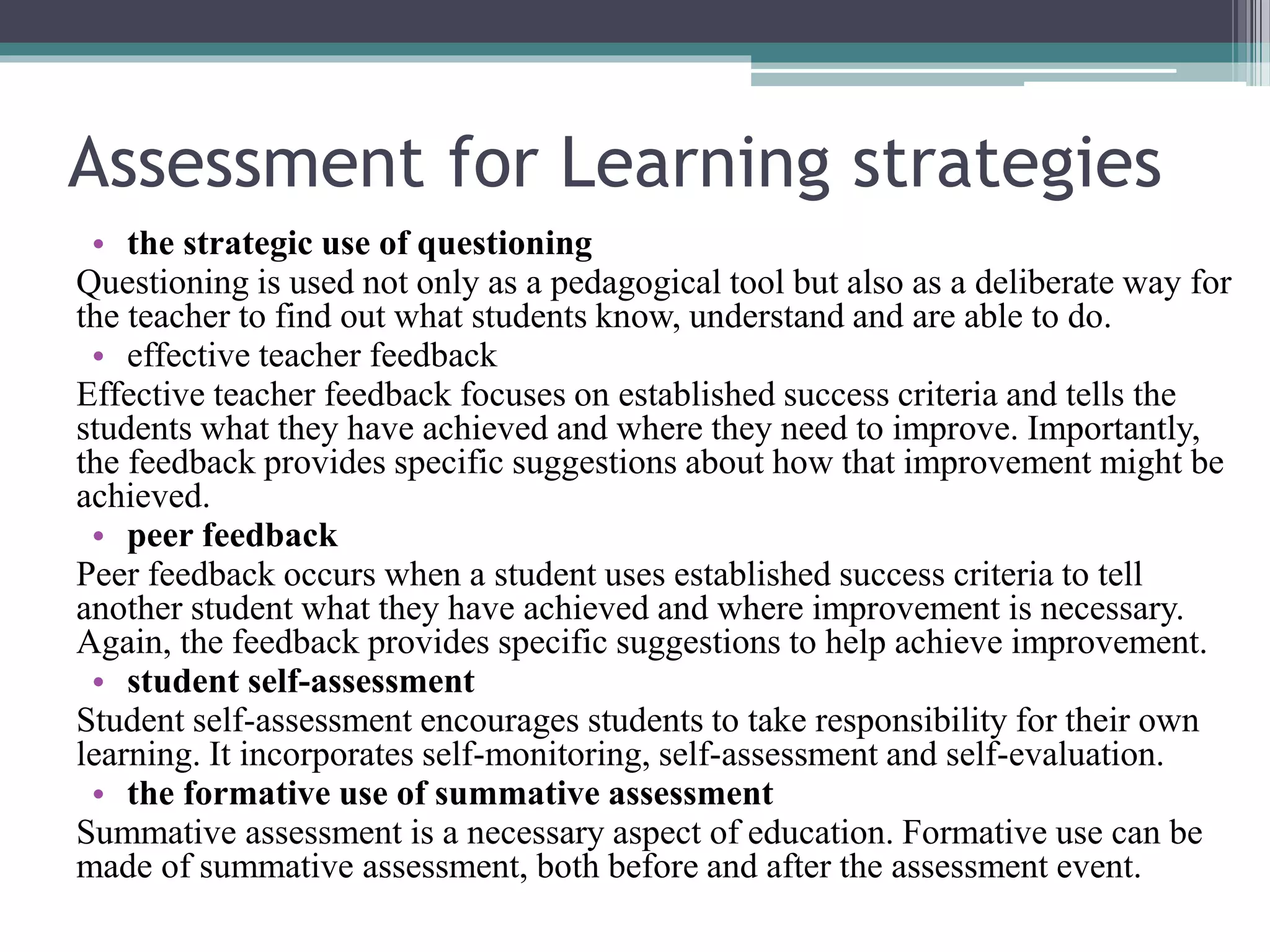 Assessment for Learning strategies 
• the strategic use of questioning 
Questioning is used not only as a pedagogical tool but also as a deliberate way for 
the teacher to find out what students know, understand and are able to do. 
• effective teacher feedback 
Effective teacher feedback focuses on established success criteria and tells the 
students what they have achieved and where they need to improve. Importantly, 
the feedback provides specific suggestions about how that improvement might be 
achieved. 
• peer feedback 
Peer feedback occurs when a student uses established success criteria to tell 
another student what they have achieved and where improvement is necessary. 
Again, the feedback provides specific suggestions to help achieve improvement. 
• student self-assessment 
Student self-assessment encourages students to take responsibility for their own 
learning. It incorporates self-monitoring, self-assessment and self-evaluation. 
• the formative use of summative assessment 
Summative assessment is a necessary aspect of education. Formative use can be 
made of summative assessment, both before and after the assessment event. 
 