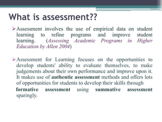What is assessment?? 
Assessment involves the use of empirical data on student 
learning to refine programs and improve student 
learning. (Assessing Academic Programs in Higher 
Education by Allen 2004) 
Assessment for Learning focuses on the opportunities to 
develop students' ability to evaluate themselves, to make 
judgements about their own performance and improve upon it. 
It makes use of authentic assessment methods and offers lots 
of opportunities for students to develop their skills through 
formative assessment using summative assessment 
sparingly. 
 