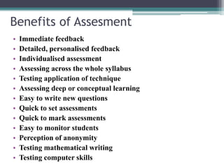 Benefits of Assesment 
• Immediate feedback 
• Detailed, personalised feedback 
• Individualised assessment 
• Assessing across the whole syllabus 
• Testing application of technique 
• Assessing deep or conceptual learning 
• Easy to write new questions 
• Quick to set assessments 
• Quick to mark assessments 
• Easy to monitor students 
• Perception of anonymity 
• Testing mathematical writing 
• Testing computer skills 
 