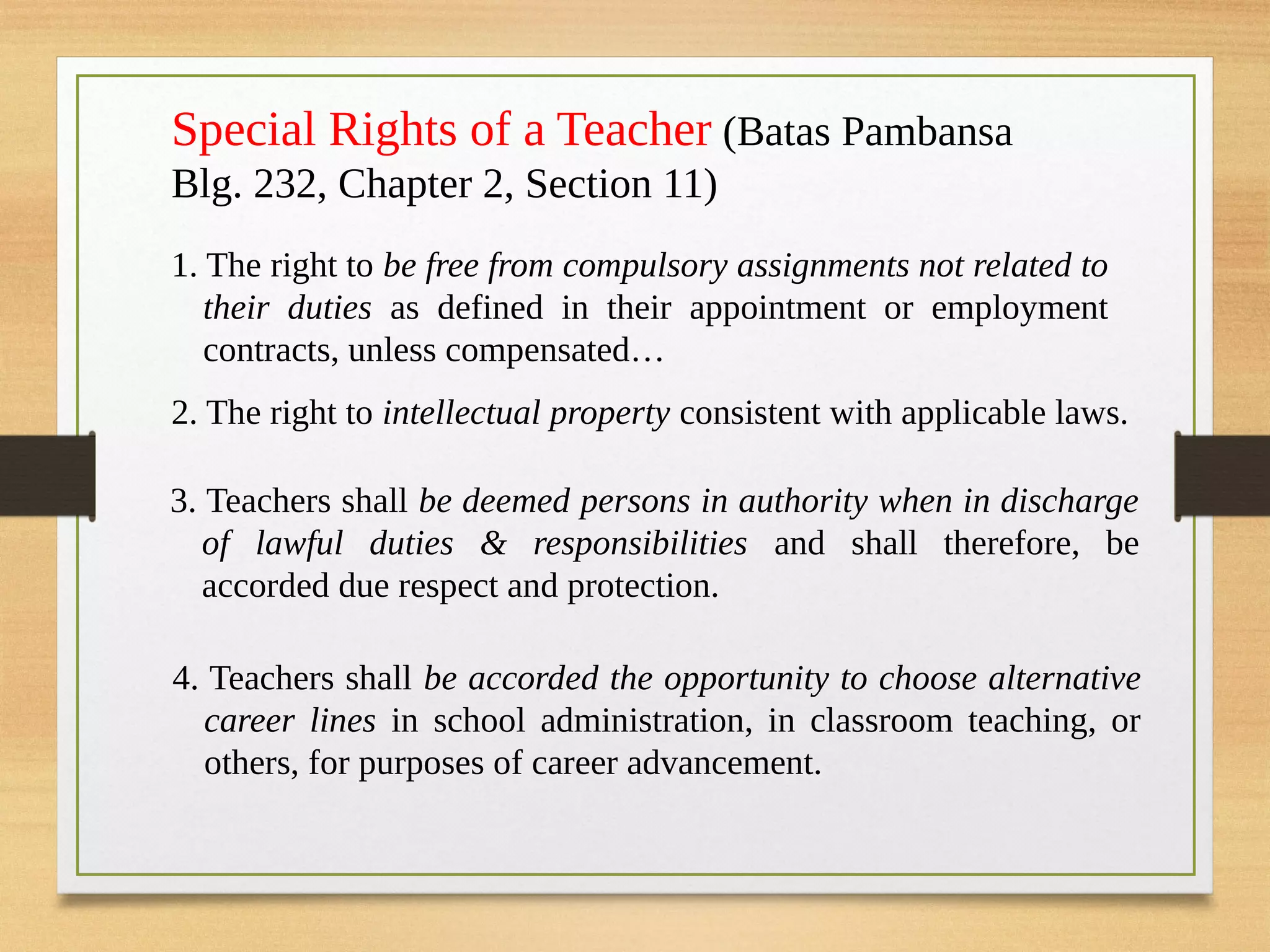 Special Rights of a Teacher (Batas Pambansa
Blg. 232, Chapter 2, Section 11)
1. The right to be free from compulsory assignments not related to
their duties as defined in their appointment or employment
contracts, unless compensated…
2. The right to intellectual property consistent with applicable laws.
3. Teachers shall be deemed persons in authority when in discharge
of lawful duties & responsibilities and shall therefore, be
accorded due respect and protection.
4. Teachers shall be accorded the opportunity to choose alternative
career lines in school administration, in classroom teaching, or
others, for purposes of career advancement.
 