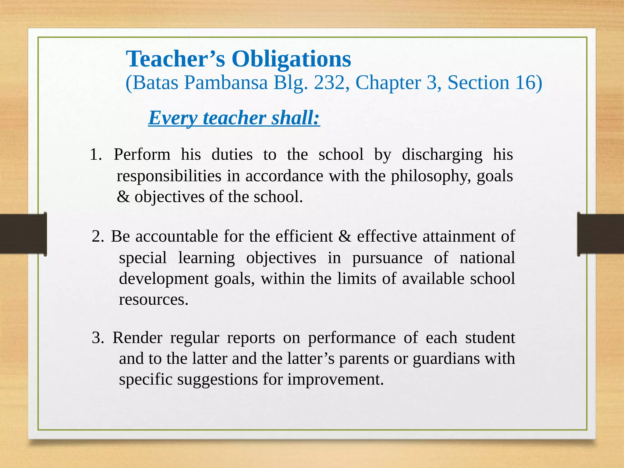 Teacher’s Obligations
(Batas Pambansa Blg. 232, Chapter 3, Section 16)
Every teacher shall:
1. Perform his duties to the school by discharging his
responsibilities in accordance with the philosophy, goals
& objectives of the school.
2. Be accountable for the efficient & effective attainment of
special learning objectives in pursuance of national
development goals, within the limits of available school
resources.
3. Render regular reports on performance of each student
and to the latter and the latter’s parents or guardians with
specific suggestions for improvement.
 