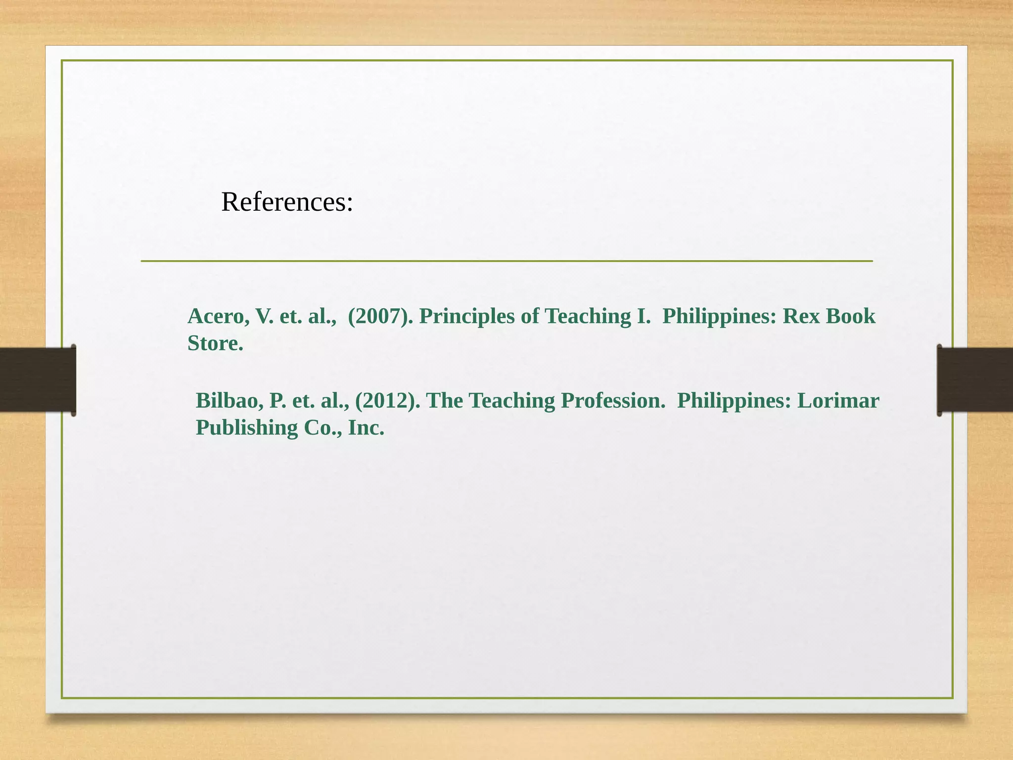 References:
Acero, V. et. al., (2007). Principles of Teaching I. Philippines: Rex Book
Store.
Bilbao, P. et. al., (2012). The Teaching Profession. Philippines: Lorimar
Publishing Co., Inc.
 