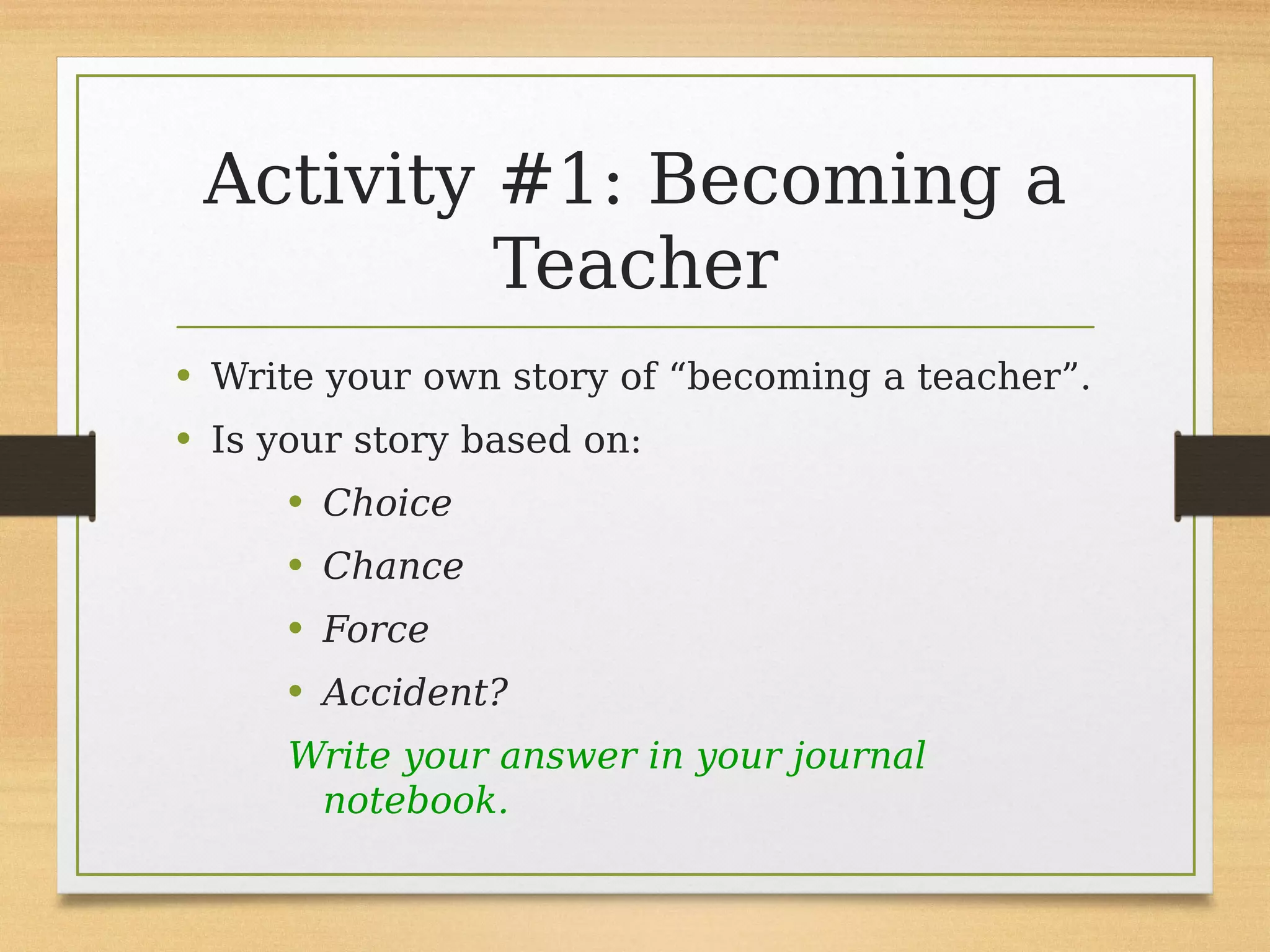 Activity #1: Becoming a
Teacher
• Write your own story of “becoming a teacher”.
• Is your story based on:
• Choice
• Chance
• Force
• Accident?
Write your answer in your journal
notebook.
 