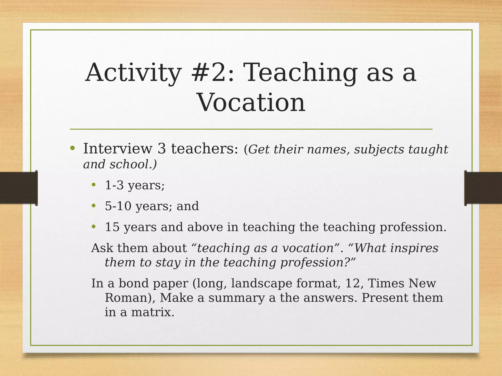 Activity #2: Teaching as a
Vocation
• Interview 3 teachers: (Get their names, subjects taught
and school.)
• 1-3 years;
• 5-10 years; and
• 15 years and above in teaching the teaching profession.
Ask them about “teaching as a vocation”. “What inspires
them to stay in the teaching profession?”
In a bond paper (long, landscape format, 12, Times New
Roman), Make a summary a the answers. Present them
in a matrix.
 