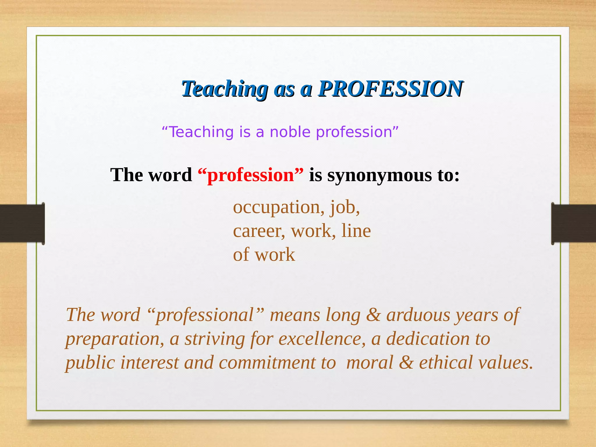 The word “profession” is synonymous to:
occupation, job,
career, work, line
of work
“Teaching is a noble profession”
Teaching as a PROFESSION
Teaching as a PROFESSION
The word “professional” means long & arduous years of
preparation, a striving for excellence, a dedication to
public interest and commitment to moral & ethical values.
 