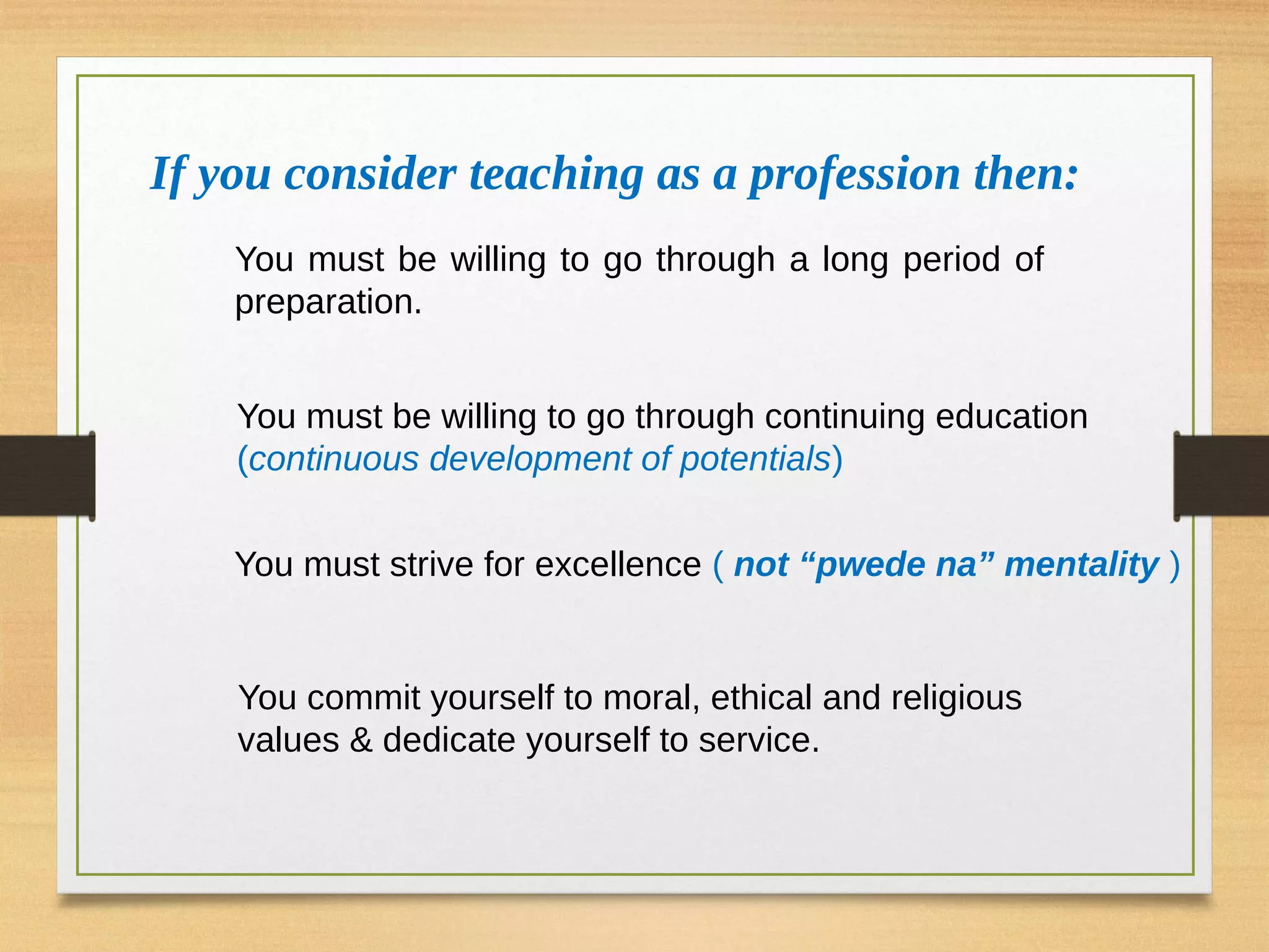 You must be willing to go through continuing education
(continuous development of potentials)
You must strive for excellence ( not “pwede na” mentality )
You commit yourself to moral, ethical and religious
values & dedicate yourself to service.
If you consider teaching as a profession then:
You must be willing to go through a long period of
preparation.
 