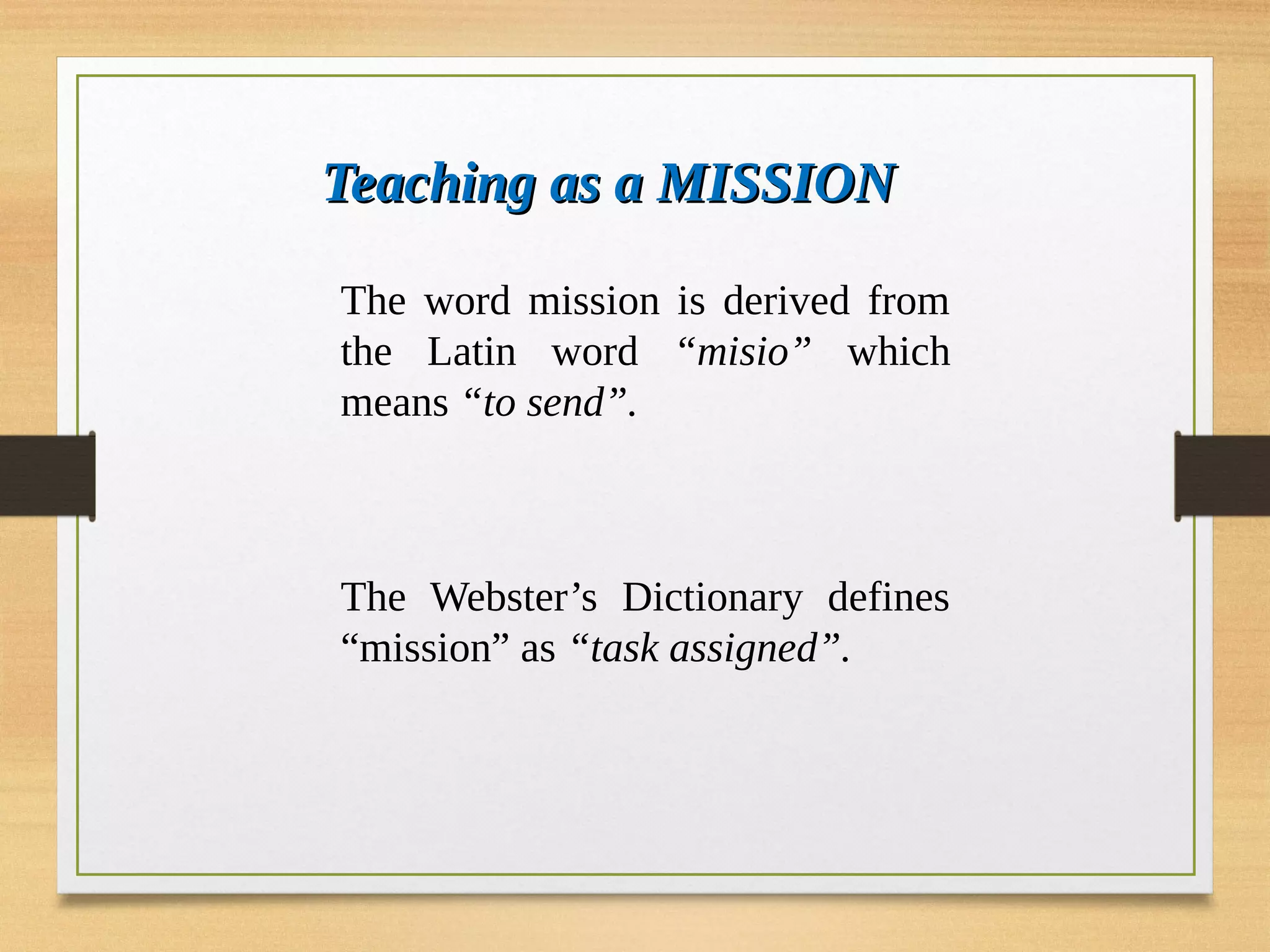 Teaching as a MISSION
Teaching as a MISSION
The word mission is derived from
the Latin word “misio” which
means “to send”.
The Webster’s Dictionary defines
“mission” as “task assigned”.
 