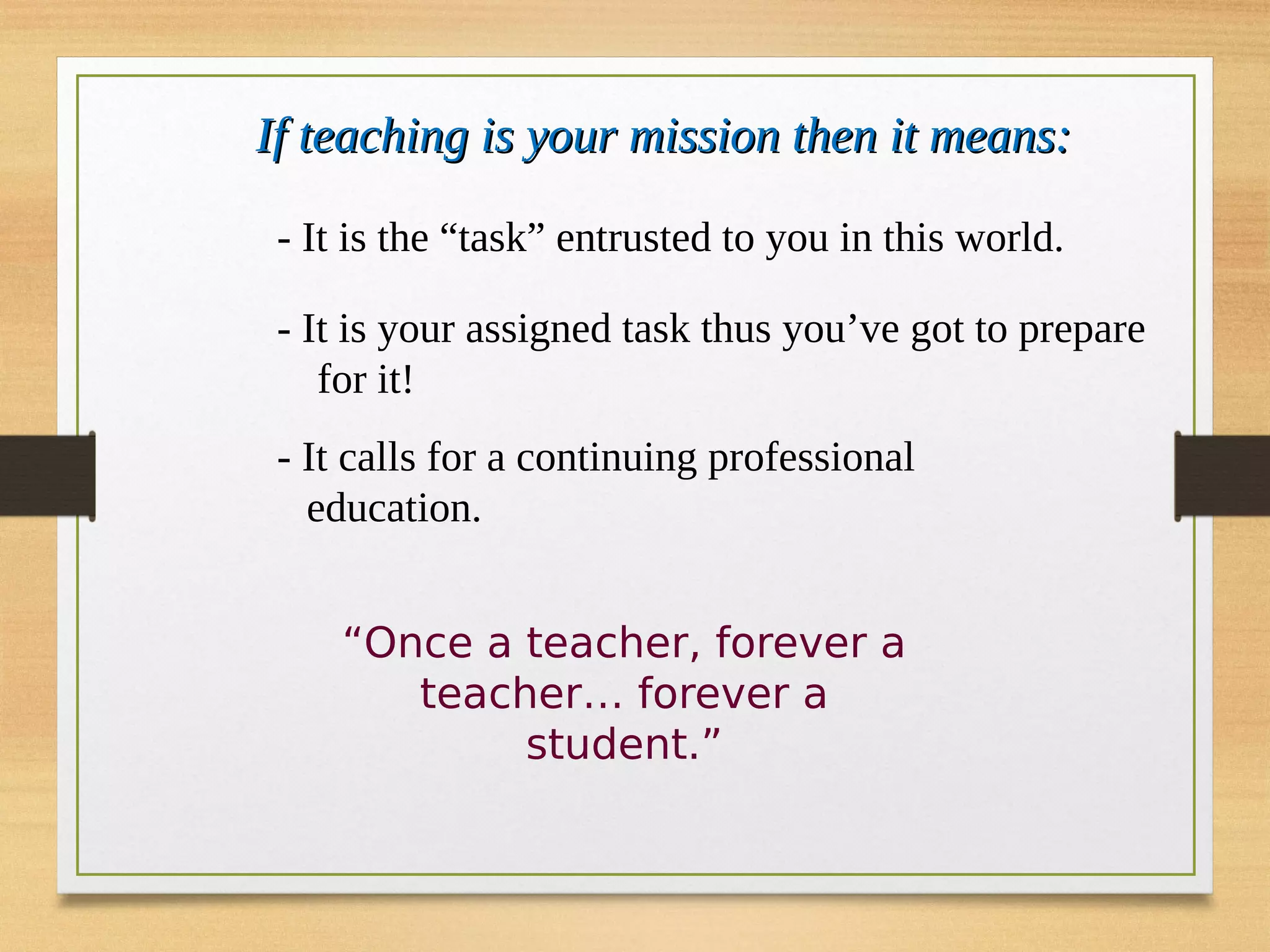 If teaching is your mission then it means:
If teaching is your mission then it means:
- It is the “task” entrusted to you in this world.
- It is your assigned task thus you’ve got to prepare
for it!
- It calls for a continuing professional
education.
“Once a teacher, forever a
teacher… forever a
student.”
 