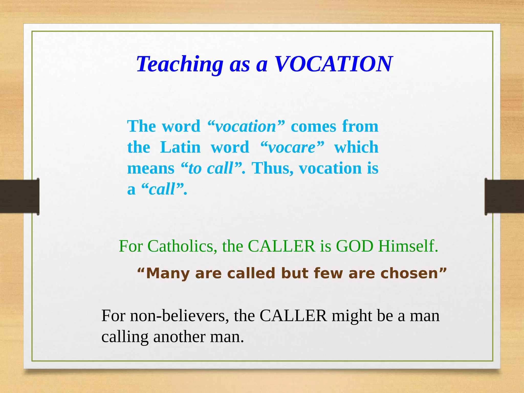 Teaching as a VOCATION
For Catholics, the CALLER is GOD Himself.
For non-believers, the CALLER might be a man
calling another man.
“Many are called but few are chosen”
The word “vocation” comes from
the Latin word “vocare” which
means “to call”. Thus, vocation is
a “call”.
 