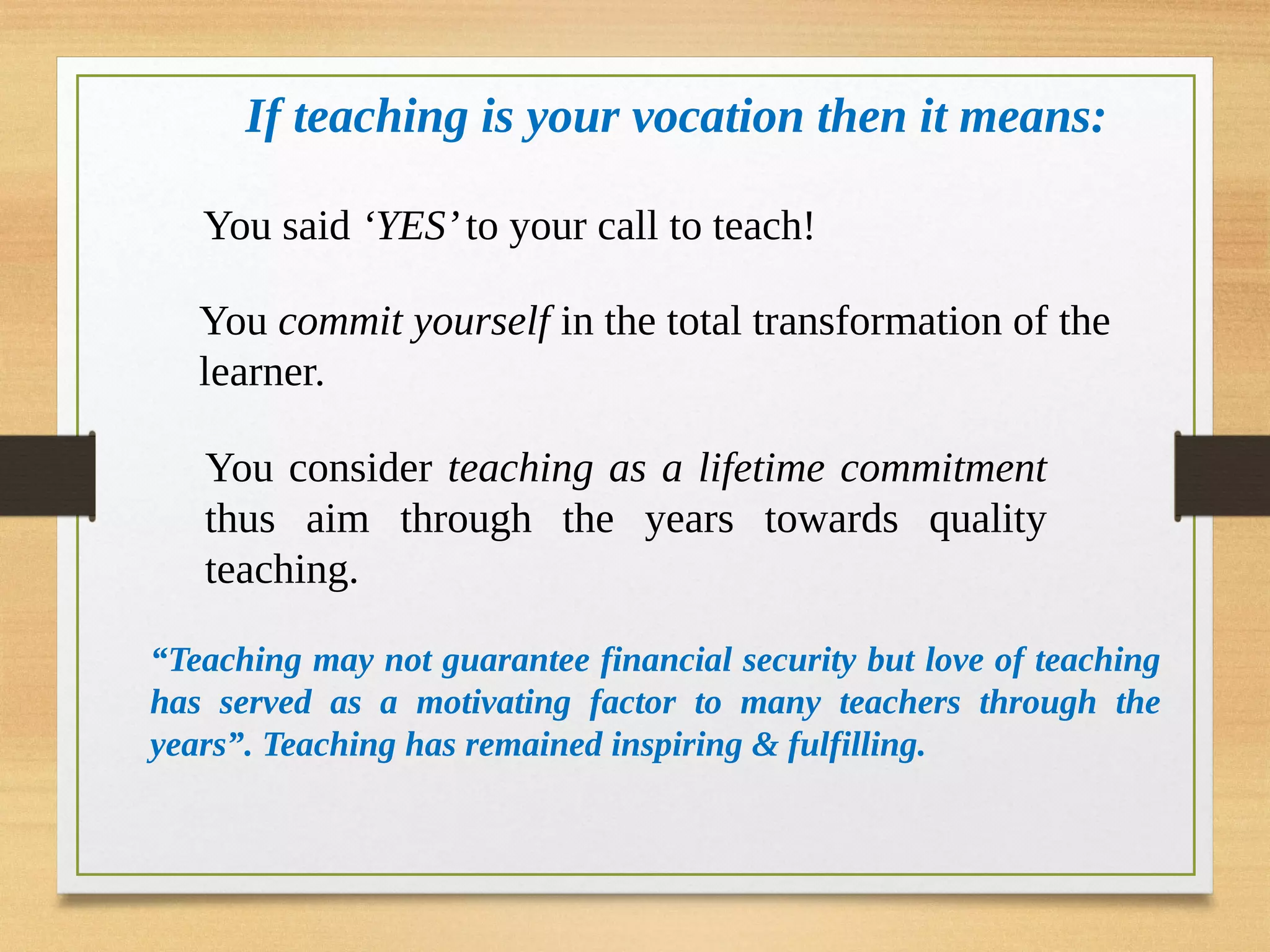 If teaching is your vocation then it means:
You said ‘YES’to your call to teach!
You commit yourself in the total transformation of the
learner.
You consider teaching as a lifetime commitment
thus aim through the years towards quality
teaching.
“Teaching may not guarantee financial security but love of teaching
has served as a motivating factor to many teachers through the
years”. Teaching has remained inspiring & fulfilling.
 