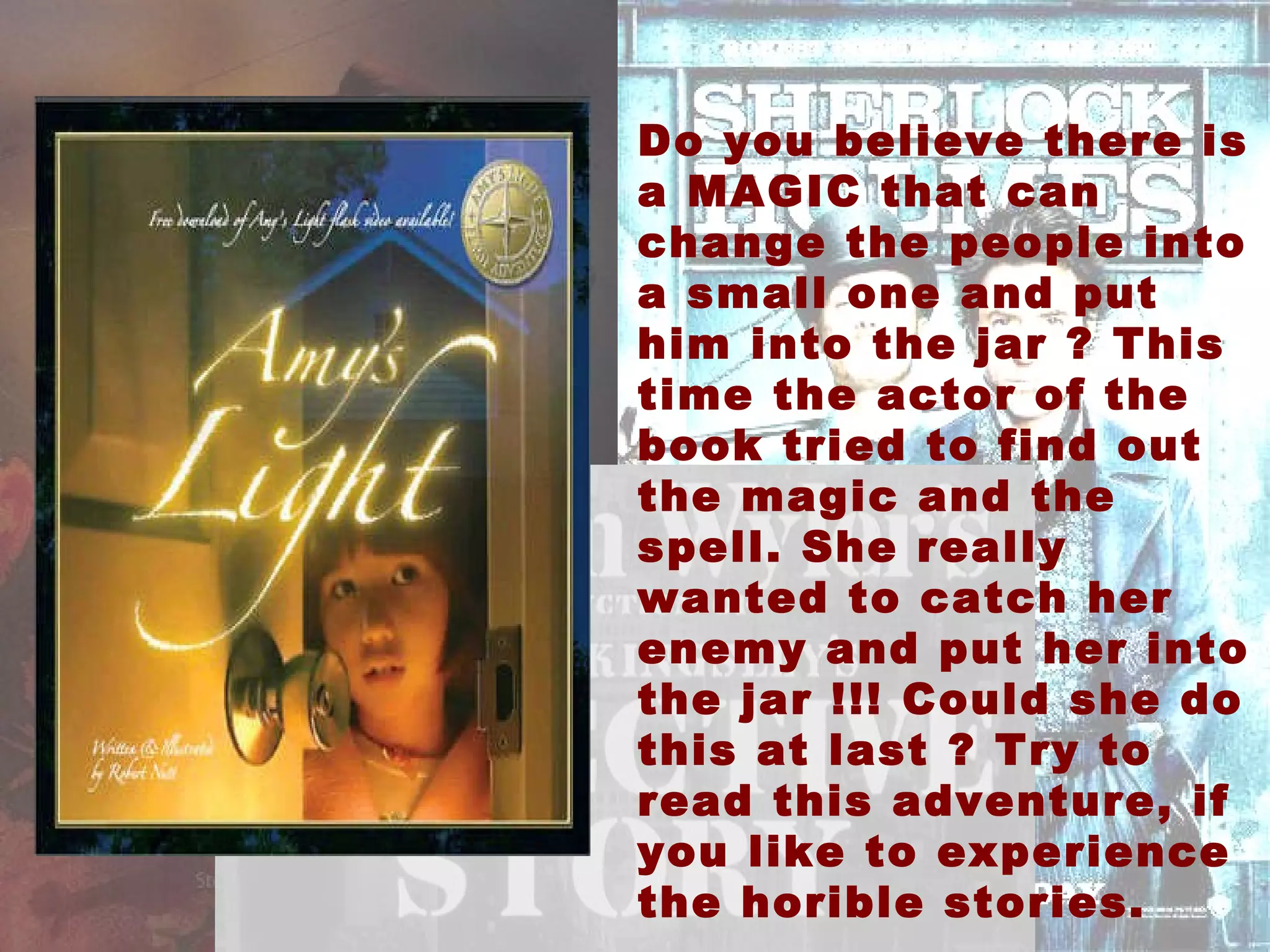 Do you believe there is a MAGIC that can change the people into a small one and put him into the jar ? This time the actor of the book tried to find out the magic and the spell. She really wanted to catch her enemy and put her into the jar !!! Could she do this at last ? Try to read this adventure, if you like to experience the horible stories. 