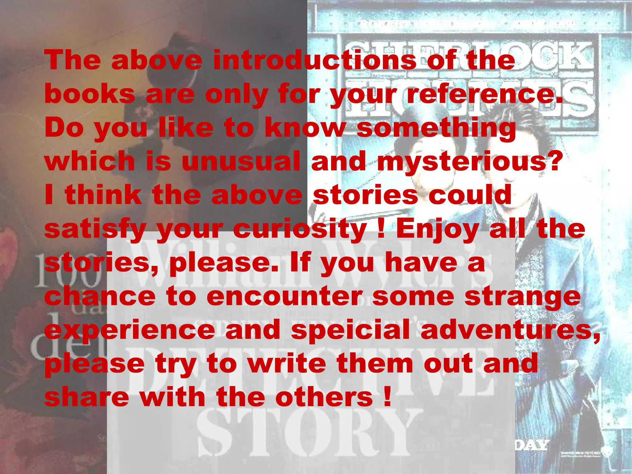 The above introductions of the books are only for your reference. Do you like to know something which is unusual and mysterious?  I think the above stories could satisfy your curiosity ! Enjoy all the stories, please. If you have a chance to encounter some strange experience and speicial adventures, please try to write them out and share with the others !  