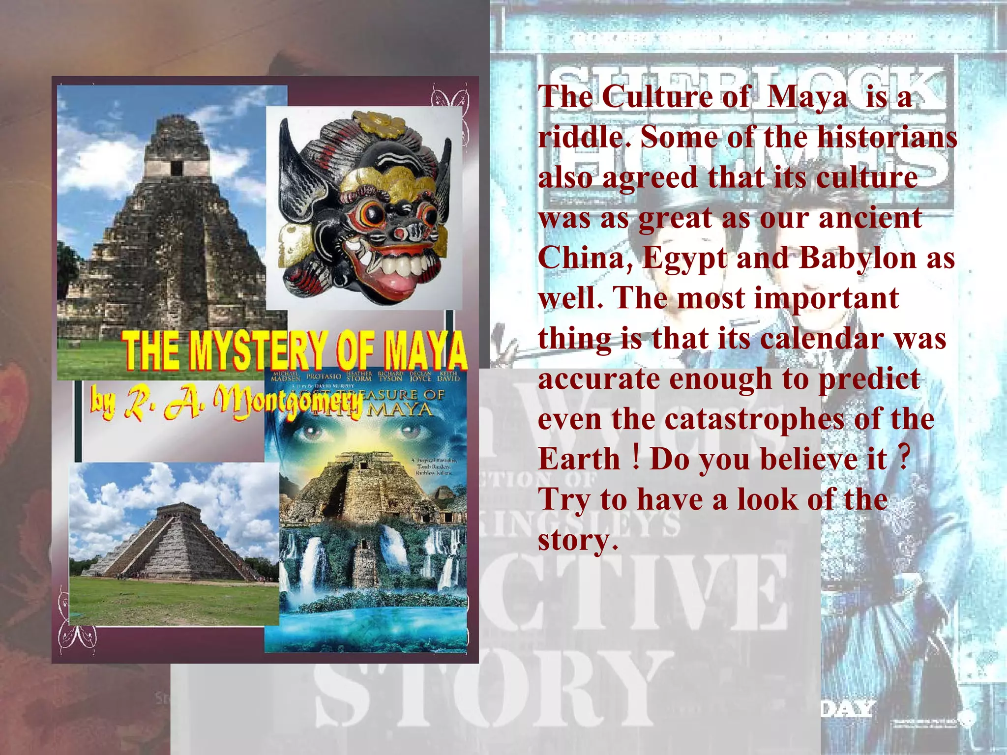 The Culture of  Maya  is a riddle. Some of the historians also agreed that its culture was as great as our ancient China, Egypt and Babylon as well. The most important thing is that its calendar was accurate enough to predict even the catastrophes of the Earth ! Do you believe it ? Try to have a look of the story.  