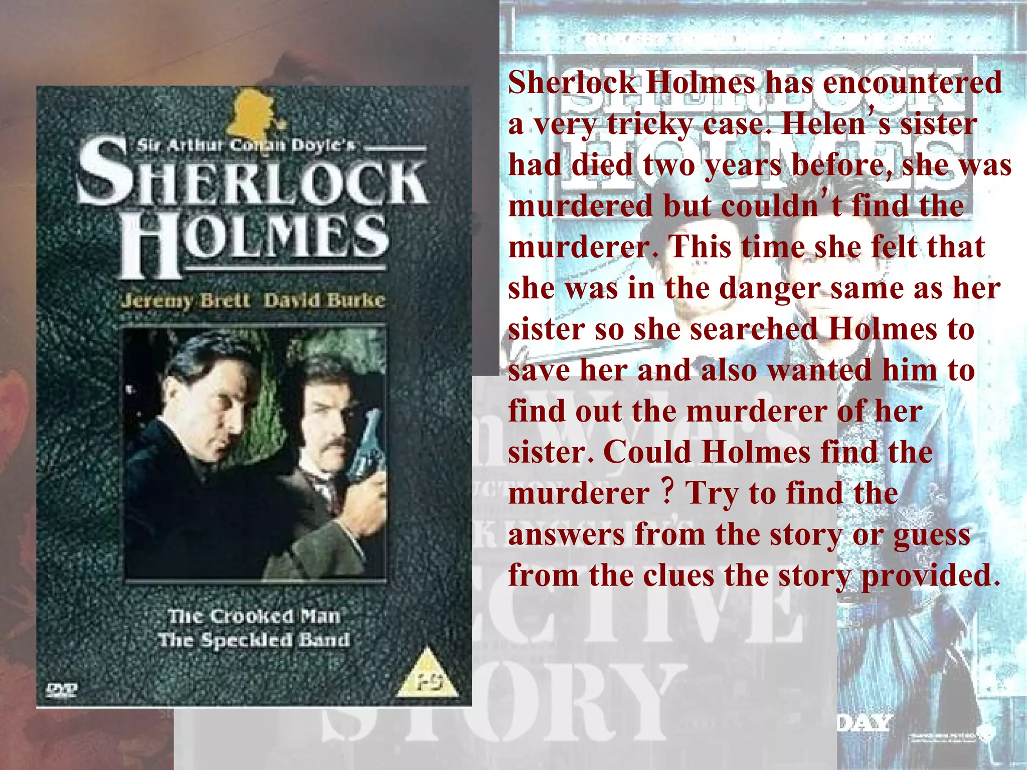 Sherlock Holmes has encountered a very tricky case. Helen’s sister had died two years before, she was murdered but couldn’t find the murderer. This time she felt that she was in the danger same as her sister so she searched Holmes to save her and also wanted him to find out the murderer of her sister. Could Holmes find the murderer ? Try to find the answers from the story or guess from the clues the story provided. 
