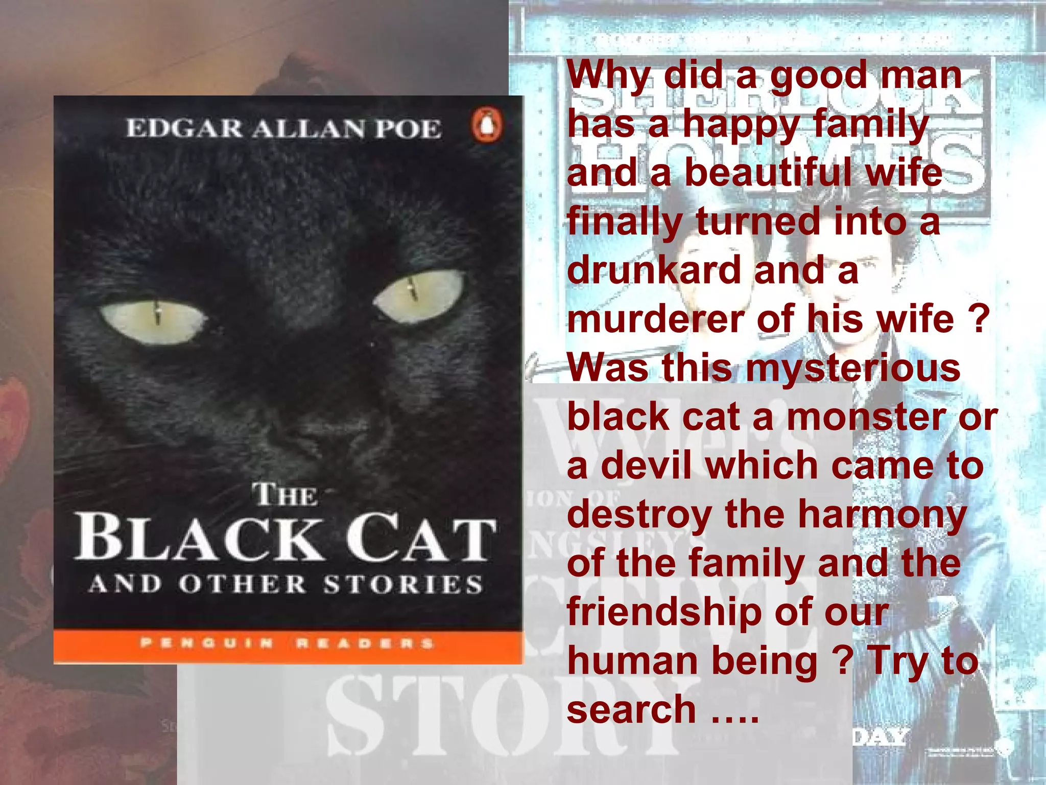 Why did a good man has a happy family and a beautiful wife finally turned into a drunkard and a murderer of his wife ? Was this mysterious black cat a monster or a devil which came to destroy the harmony of the family and the friendship of our human being ? Try to search …. 