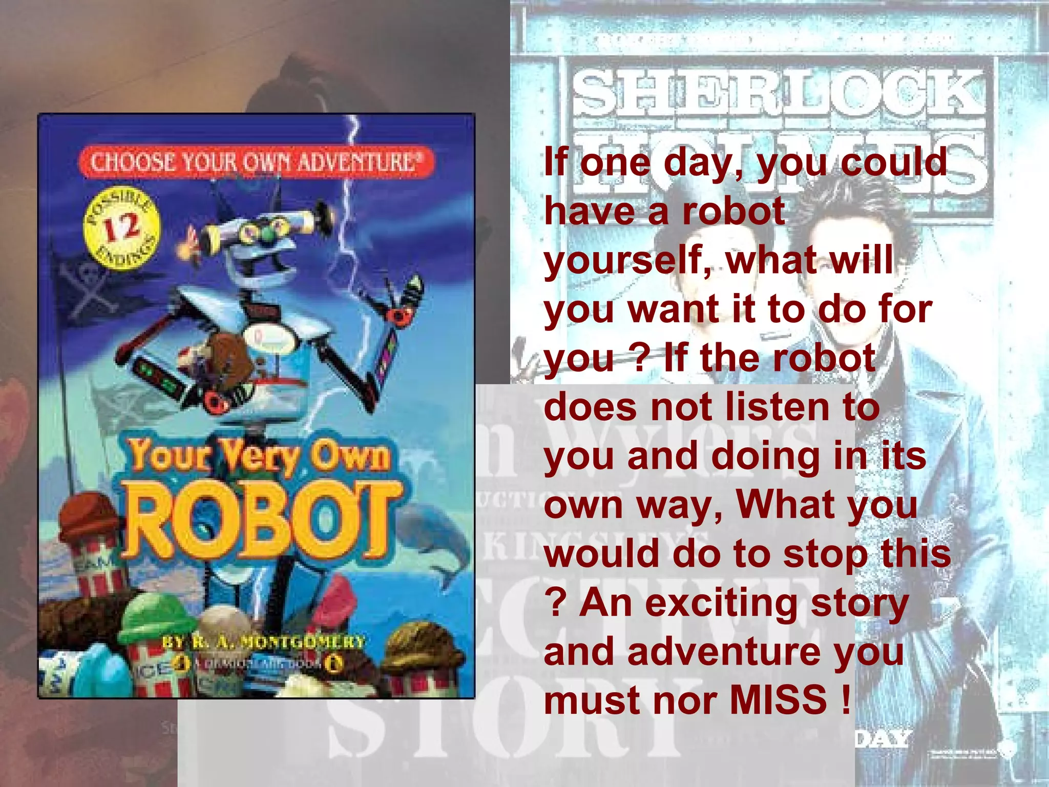 If one day, you could have a robot yourself, what will you want it to do for you ? If the robot does not listen to you and doing in its own way, What you would do to stop this ? An exciting story and adventure you must nor MISS !  