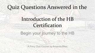 Quiz Questions Answered in the
Introduction of the HB
Certification
Begin your journey to the HB
A Pony Club Course by Amanda Biles

 