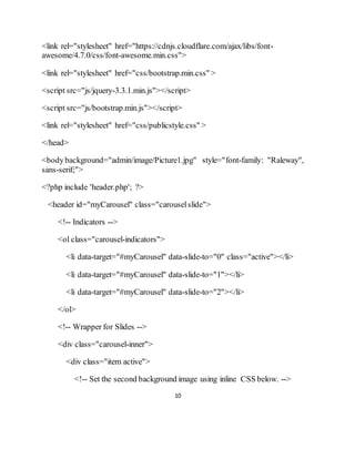 10
<link rel="stylesheet" href="https://cdnjs.cloudflare.com/ajax/libs/font-
awesome/4.7.0/css/font-awesome.min.css">
<link rel="stylesheet" href="css/bootstrap.min.css" >
<script src="js/jquery-3.3.1.min.js"></script>
<script src="js/bootstrap.min.js"></script>
<link rel="stylesheet" href="css/publicstyle.css" >
</head>
<bodybackground="admin/image/Picture1.jpg" style="font-family: "Raleway",
sans-serif;">
<?php include 'header.php'; ?>
<header id="myCarousel" class="carouselslide">
<!-- Indicators -->
<ol class="carousel-indicators">
<li data-target="#myCarousel" data-slide-to="0" class="active"></li>
<li data-target="#myCarousel" data-slide-to="1"></li>
<li data-target="#myCarousel" data-slide-to="2"></li>
</ol>
<!-- Wrapper for Slides -->
<div class="carousel-inner">
<div class="item active">
<!-- Set the second background image using inline CSS below. -->
 