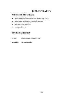 100
BIBLIOGRAPHY
WEBSITES REFERRED:-
 https://stackoverflow.com/documentation/php/topics
 https://www.w3schools.com/php/default.asp
 http://www.phpgang.com
 www.google.com
BOOKS REFERRED:-
TITLE The Complete Referencephp
AUTHOR StevenHolzner
 