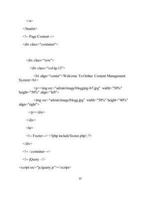 12
</a>
</header>
<!-- Page Content -->
<div class="container">
<div class="row">
<div class="col-lg-12">
<h1 align="center">Welcome To Online Content Management
System</h1>
<p><img src="admin/image/blogging-b7.jpg" width="50%"
height="50%" align="left">
<img src="admin/image/blogg.jpg" width="50%" height="40%"
align="right">
</p></div>
</div>
<hr>
<!-- Footer --> <?php include'footer.php'; ?>
</div>
<!-- /.container -->
<!-- jQuery –!>
<script src="js/jquery.js"></script>
 