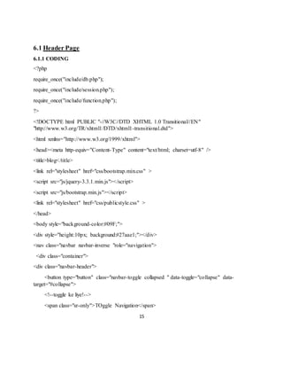 15
6.1 Header Page
6.1.1 CODING
<?php
require_once("include/db.php");
require_once("include/session.php");
require_once("include/function.php");
?>
<!DOCTYPE html PUBLIC "-//W3C//DTD XHTML 1.0 Transitional//EN"
"http://www.w3.org/TR/xhtml1/DTD/xhtml1-transitional.dtd">
<html xmlns="http://www.w3.org/1999/xhtml">
<head><meta http-equiv="Content-Type" content="text/html; charset=utf-8" />
<title>blog</title>
<link rel="stylesheet" href="css/bootstrap.min.css" >
<script src="js/jquery-3.3.1.min.js"></script>
<script src="js/bootstrap.min.js"></script>
<link rel="stylesheet" href="css/publicstyle.css" >
</head>
<body style="background-color:#09F;">
<div style="height:10px; background:#27aae1;"></div>
<nav class="navbar navbar-inverse "role="navigation">
<div class="container">
<div class="navbar-header">
<button type="button" class="navbar-toggle collapsed " data-toggle="collapse" data-
target="#collapse">
<!--toggle ke liye!-->
<span class="sr-only">TOggle Navigation</span>
 