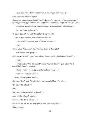 16
<span class="icon-bar"></span><span class="icon-bar"></span>
<span class="icon-bar"></span>
</button><a class="navbar-brand" href="blog.php"> <img style="margin-top:-6px;"
src="image/cover.jpg" width="139" height="33" width:100; height:30; "> </a> </div>
<!--navbar header!--><div class="collapse navbar-collapse" id="collapse">
<ul class="nav navbar-nav">
<li class="active"><a href="blog.php">Blog</a></li>
<li><a href="services.php">Services</a></li>
<li><a href="contactus.php">Contact us</a></li>
</ul>
<form action="blog.php" class="navbar-form navbar-right">
<div class="form-group">
<input name="search" type="text" class="form-control" placeholder="Search" >
</div>
<button class="btn btn-deafult" name="searchbutton"><span class="fa fa-
search">GO</span> </button>
</form> </div> <!--collapse navbar-collapse wala !-->
</div> <!--container div!-->
</nav> <!--navigation wala!-->
<div class="line" style="height:10px; background:#27aae1;"></div>
<div class="blog-header">
<h3>
<div class="col-sm-offset-1 col-sm-3" >
</div><!--div of sm 3 wala!-->
</div><!-- this div is for row --!>
</div><!-- this div for the body part of main class container!-->
</body></html>
 