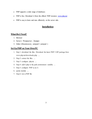 2
 PHP supports a wide range of databases
 PHP is free. Download it from the official PHP resource: www.php.net
 PHP is easy to learn and runs efficiently on the server side.
Installation
What Do I Need?
1. Browser
2. Server ( Wampserver , Xampp)
3. Editor (Dreamweaver, notepad++,notepad )
Set Up PHP on Your Own PC
1. Step 1: download the files. Download the latest PHP 5 ZIP package from
www.php.net/downloads.php. ...
2. Step 2: extract the files. ...
3. Step 3: configure php.ini. ...
4. Step 4: add C:php to the path environment variable. ...
5. Step 5: configure PHP as an A
6. pache module. ...
7. Step 6: test a PHP file.
 
