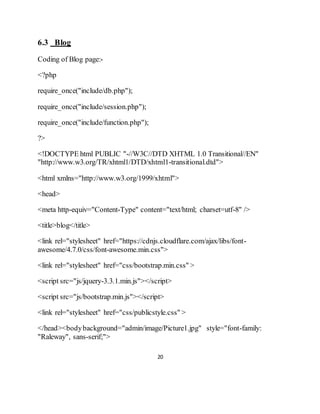 20
6.3 Blog
Coding of Blog page:-
<?php
require_once("include/db.php");
require_once("include/session.php");
require_once("include/function.php");
?>
<!DOCTYPE html PUBLIC "-//W3C//DTD XHTML 1.0 Transitional//EN"
"http://www.w3.org/TR/xhtml1/DTD/xhtml1-transitional.dtd">
<html xmlns="http://www.w3.org/1999/xhtml">
<head>
<meta http-equiv="Content-Type" content="text/html; charset=utf-8" />
<title>blog</title>
<link rel="stylesheet" href="https://cdnjs.cloudflare.com/ajax/libs/font-
awesome/4.7.0/css/font-awesome.min.css">
<link rel="stylesheet" href="css/bootstrap.min.css" >
<script src="js/jquery-3.3.1.min.js"></script>
<script src="js/bootstrap.min.js"></script>
<link rel="stylesheet" href="css/publicstyle.css" >
</head><bodybackground="admin/image/Picture1.jpg" style="font-family:
"Raleway", sans-serif;">
 