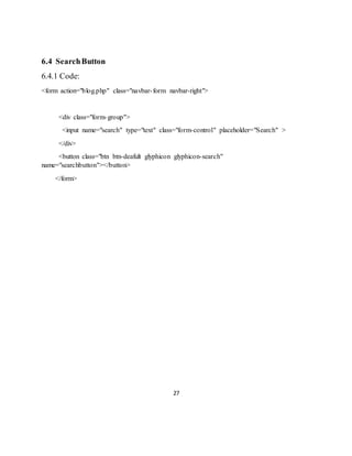 27
6.4 SearchButton
6.4.1 Code:
<form action="blog.php" class="navbar-form navbar-right">
<div class="form-group">
<input name="search" type="text" class="form-control" placeholder="Search" >
</div>
<button class="btn btn-deafult glyphicon glyphicon-search"
name="searchbutton"></button>
</form>
 