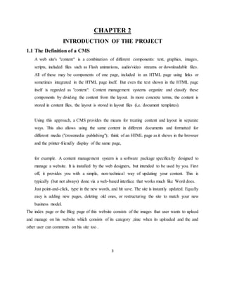 3
CHAPTER 2
INTRODUCTION OF THE PROJECT
1.1 The Definition of a CMS
A web site's "content" is a combination of different components: text, graphics, images,
scripts, included files such as Flash animations, audio/video streams or downloadable files.
All of these may be components of one page, included in an HTML page using links or
sometimes integrated in the HTML page itself. But even the text shown in the HTML page
itself is regarded as "content". Content management systems organize and classify these
components by dividing the content from the layout. In more concrete terms, the content is
stored in content files, the layout is stored in layout files (i.e. document templates).
Using this approach, a CMS provides the means for treating content and layout in separate
ways. This also allows using the same content in different documents and formatted for
different media ("crossmedia publishing"); think of an HTML page as it shows in the browser
and the printer-friendly display of the same page,
for example. A content management system is a software package specifically designed to
manage a website. It is installed by the web designers, but intended to be used by you. First
off, it provides you with a simple, non-technical way of updating your content. This is
typically (but not always) done via a web-based interface that works much like Word does.
Just point-and-click, type in the new words, and hit save. The site is instantly updated. Equally
easy is adding new pages, deleting old ones, or restructuring the site to match your new
business model.
The index page or the Blog page of this website consists of the images that user wants to upload
and manage on his website which consists of its category ,time when its uploaded and the and
other user can comments on his site too .
 