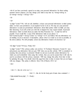 32
<div>if you have previously agreed to us using your personal information for direct asking
question answer purpose, you may change your mind at any time by <strong>writing to
us</strong><strong>.</strong></div>
</li>
</ul>
<p align="center">We will not sell, distribute or lease your personal information to third parties
unless we have your permission or are required by law to do so. We may use your personal
information to send you promotional information about third parties which we think you may
find interesting if you tell us that you wish this to happen.You may request details of personal
information which we hold about you under the Data Protection Act . A small fee will be
payable. If you would like a copy of the information held on you please <a
href="contactus.php"><strong>contact us.</strong></a>If you believe that any information we
are holding on you is incorrect or incomplete, please write to or email us as soon as possible, at
the above address. We will promptly correct any information found to be incorrect.</p>
<h2 align="center">Privacy Policy</h2>
<p align="center">This privacy policy sets out how <b>Technical Discussion Forum</b> uses
and protects any information that you give TDF when you use this website. TDF is committed to
ensuring that your privacy is protected. Should we ask you to provide certain information by
which you can be identified when using this website, then you can be assured that it will only be
used in accordance with this privacy statement. TDF may change this policy from time to time
by updating this page. You should check this page from time to time to ensure that you are happy
with any changes. This policy is effective from 31th of March, 2012.</p>
</div>
</div><!-- this div is for row !-->
</div><!-- this div for the body part of main class container!-->
<?php include'footer.php'; ?> </body>
</html>
 