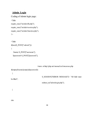 34
Admin Login
Coding of Admin login page:
<?php
require_once("include/db.php");
require_once("include/session.php");
require_once("include/function.php");
?>
<?php
if(isset($_POST["submit"]))
{
$name=$_POST["username"];
$password=$_POST["password"];
//more at http://php.net/manual/en/timezones.php
if(empty($name)||empty($password))
{
$_SESSION["ERROR MESSAGE"]= "All field must
be filled";
redirect_to("adminlogin.php");
}
else
 