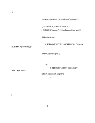 35
{
$foundaccount=login_attempt($name,$password);
$_SESSION['id']=$foundaccount['id'];
$_SESSION['username']=$foundaccount['username'];
if($foundaccount)
{
$_SESSION["SUCCESS MESSAGE"]= "Welcome
{$_SESSION['username']}";
redirect_to("index.php");
}
else{
$_SESSION["ERROR MESSAGE"]=
"oops.. login again ";
redirect_to("adminlogin.php");
}
}
}
 